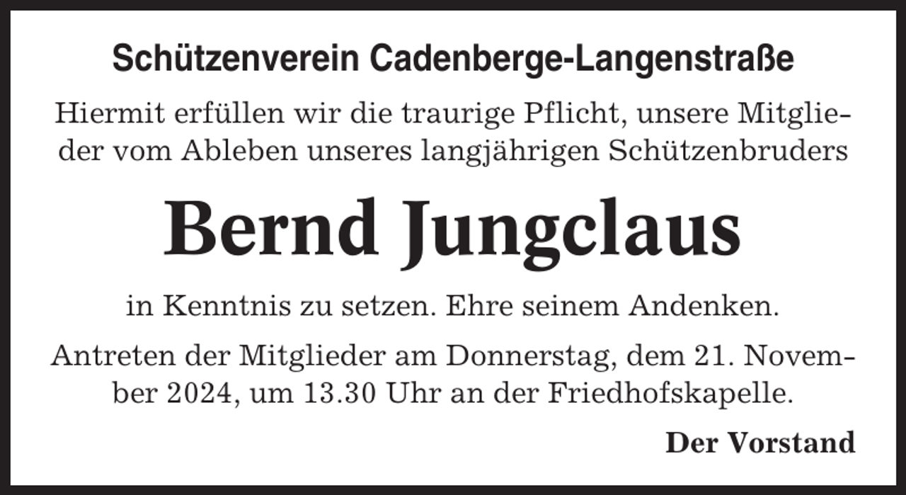 <p>Schützenverein Cadenberge-Langenstraße<br />Hiermit erfüllen wir die traurige Pflicht, unsere Mitglieder vom Ableben unseres langjährigen Schützenbruders</p><p>Bernd Jungclaus<br />in Kenntnis zu setzen. Ehre seinem Andenken.<br />Antreten der Mitglieder am Donnerstag, dem 21. November 2024, um 13.30 Uhr an der Friedhofskapelle.<br />Der Vorstand</p>