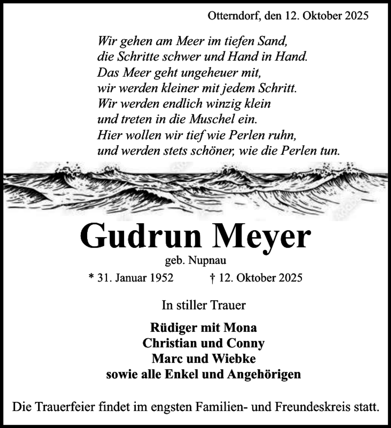 <p>Otterndorf, den 12. Oktober 2025</p><p>Wir gehen am Meer im tiefen Sand,<br />die Schritte schwer und Hand in Hand.<br />Das Meer geht ungeheuer mit,<br />wir werden kleiner mit jedem Schritt.<br />Wir werden endlich winzig klein<br />und treten in die Muschel ein.<br />Hier wollen wir tief wie Perlen ruhn,<br />und werden stets schöner, wie die Perlen tun.</p><p>Gudrun Meyer<br />geb. Nupnau<br />* 31. Januar 1952<br />† 12. Oktober 2025</p><p>In stiller Trauer<br />Rüdiger mit Mona<br />Christian und Conny<br />Marc und Wiebke<br />sowie alle Enkel und Angehörigen<br />Die Trauerfeier findet im engsten Familien- und Freundeskreis statt.</p>