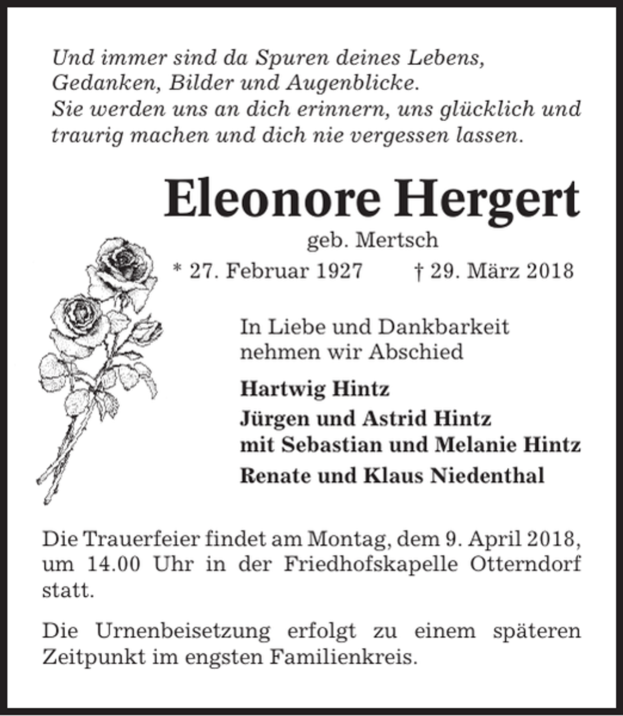 <p>Und immer sind da Spuren deines Lebens,<br />Gedanken, Bilder und Augenblicke.<br />Sie werden uns an dich erinnern, uns glücklich und<br />traurig machen und dich nie vergessen lassen.</p><p>Eleonore Hergert<br />geb. Mertsch<br />* 27. Februar 1927<br />† 29. März 2018<br />In Liebe und Dankbarkeit<br />nehmen wir Abschied<br />Hartwig Hintz<br />Jürgen und Astrid Hintz<br />mit Sebastian und Melanie Hintz<br />Renate und Klaus Niedenthal<br />Die Trauerfeier findet am Montag, dem 9. April 2018,<br />um 14.00 Uhr in der Friedhofskapelle Otterndorf<br />statt.<br />Die Urnenbeisetzung erfolgt zu einem späteren<br />Zeitpunkt im engsten Familienkreis.</p>