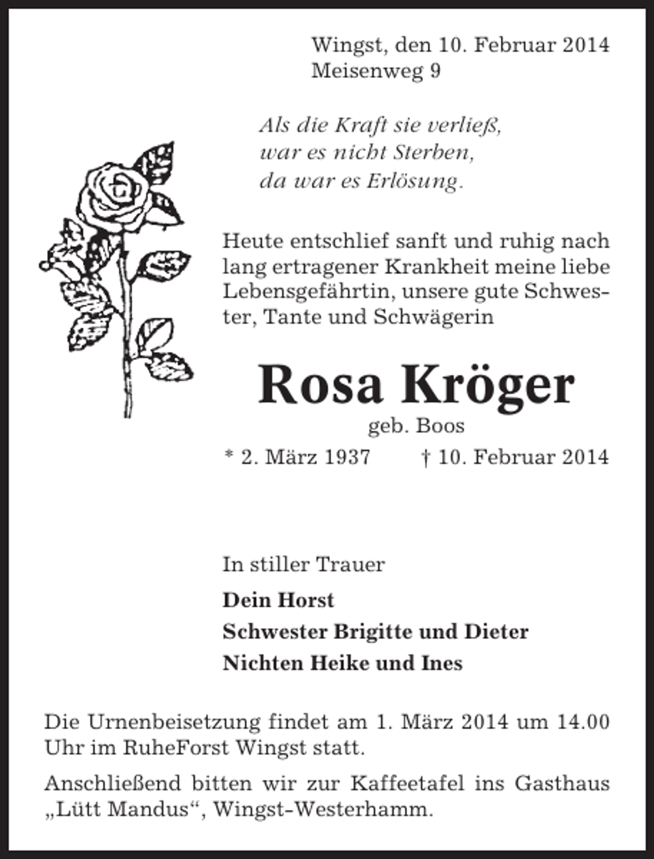 <p>Wingst, den 10. Februar 2014<br />Meisenweg 9</p><p>Als die Kraft sie verließ,<br />war es nicht Sterben,<br />da war es Erlösung.<br />Heute entschlief sanft und ruhig nach<br />lang ertragener Krankheit meine liebe<br />Lebensgefährtin, unsere gute Schwester, Tante und Schwägerin</p><p>Rosa Kröger<br />geb. Boos<br />* 2. März 1937<br />† 10. Februar 2014</p><p>In stiller Trauer<br />Dein Horst<br />Schwester Brigitte und Dieter<br />Nichten Heike und Ines<br />Die Urnenbeisetzung findet am 1. März 2014 um 14.00<br />Uhr im RuheForst Wingst statt.<br />Anschließend bitten wir zur Kaffeetafel ins Gasthaus<br />„Lütt Mandus“, Wingst-Westerhamm.</p>