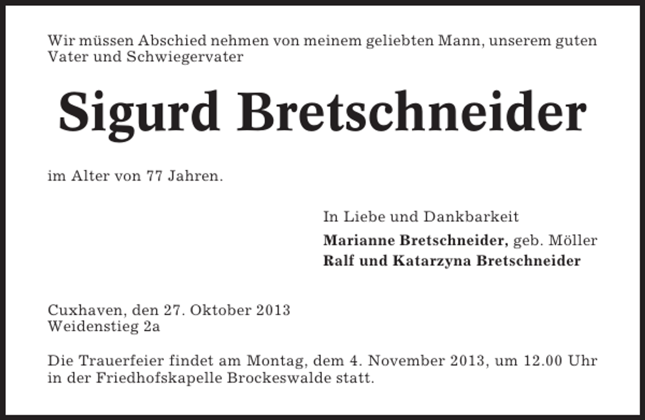 <p>Wir müssen Abschied nehmen von meinem geliebten Mann, unserem guten<br />Vater und Schwiegervater</p><p>Sigurd Bretschneider<br />im Alter von 77 Jahren.<br />In Liebe und Dankbarkeit<br />Marianne Bretschneider, geb. Möller<br />Ralf und Katarzyna Bretschneider<br />Cuxhaven, den 27. Oktober 2013<br />Weidenstieg 2a<br />Die Trauerfeier findet am Montag, dem 4. November 2013, um 12.00 Uhr<br />in der Friedhofskapelle Brockeswalde statt.</p>