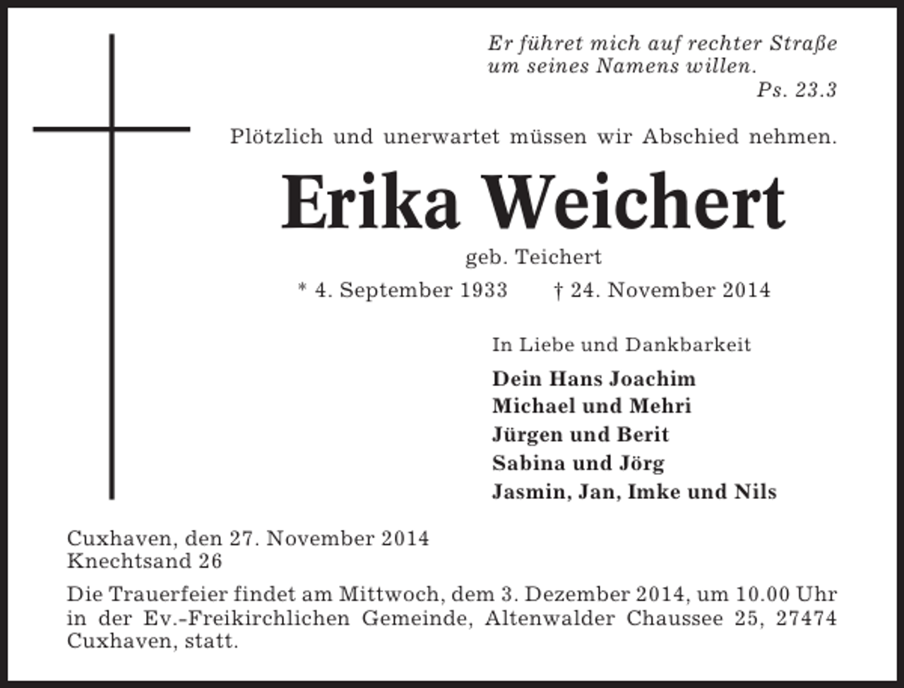 <p>Er führet mich auf rechter Straße<br />um seines Namens willen.<br />Ps. 23.3<br />Plötzlich und unerwartet müssen wir Abschied nehmen.</p><p>Erika Weichert<br />geb. Teichert<br />* 4. September 1933<br />† 24. November 2014<br />In Liebe und Dankbarkeit</p><p>Dein Hans Joachim<br />Michael und Mehri<br />Jürgen und Berit<br />Sabina und Jörg<br />Jasmin, Jan, Imke und Nils<br />Cuxhaven, den 27. November 2014<br />Knechtsand 26<br />Die Trauerfeier findet am Mittwoch, dem 3. Dezember 2014, um 10.00 Uhr<br />in der Ev.-Freikirchlichen Gemeinde, Altenwalder Chaussee 25, 27474<br />Cuxhaven, statt.</p>