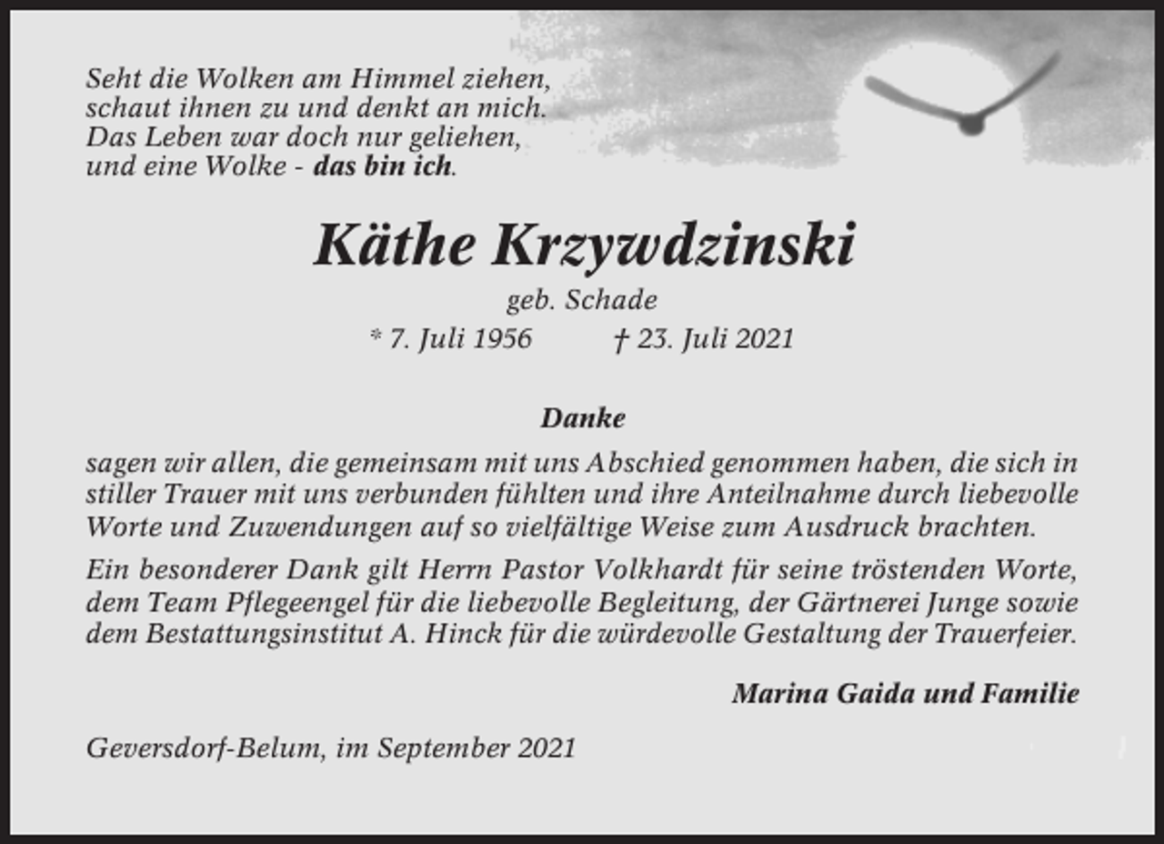 <p>Seht die Wolken am Himmel ziehen,<br />schaut ihnen zu und denkt an mich.<br />Das Leben war doch nur geliehen,<br />und eine Wolke - das bin ich.</p><p>Käthe Krzywdzinski<br />geb. Schade<br />* 7. Juli 1956<br />† 23. Juli 2021<br />Danke<br />sagen wir allen, die gemeinsam mit uns Abschied genommen haben, die sich in<br />stiller Trauer mit uns verbunden fühlten und ihre Anteilnahme durch liebevolle<br />Worte und Zuwendungen auf so vielfältige Weise zum Ausdruck brachten.<br />Ein besonderer Dank gilt Herrn Pastor Volkhardt für seine tröstenden Worte,<br />dem Team Pflegeengel für die liebevolle Begleitung, der Gärtnerei Junge sowie<br />dem Bestattungsinstitut A. Hinck für die würdevolle Gestaltung der Trauerfeier.<br />Marina Gaida und Familie<br />Geversdorf-Belum, im September 2021</p>