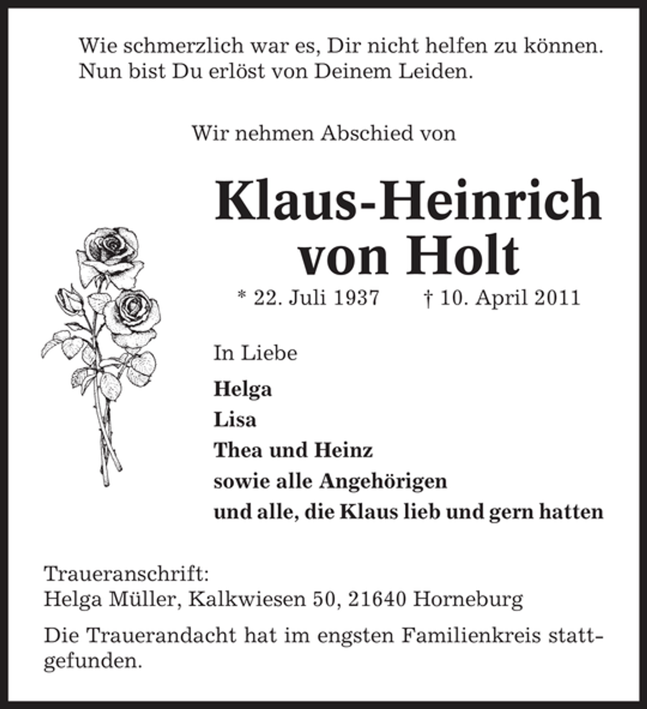 <p>Wie schmerzlich war es, Dir nicht helfen zu können. Nun bist Du erlöst von Deinem Leiden. Wir nehmen Abschied von</p><p>Klaus-Heinrich von Holt<br />* 22. Juli 1937 In Liebe Helga Lisa Thea und Heinz sowie alle Angehörigen und alle, die Klaus lieb und gern hatten Traueranschrift: Helga Müller, Kalkwiesen 50, 21640 Horneburg Die Trauerandacht hat im engsten Familienkreis stattgefunden. † 10. April 2011</p>
