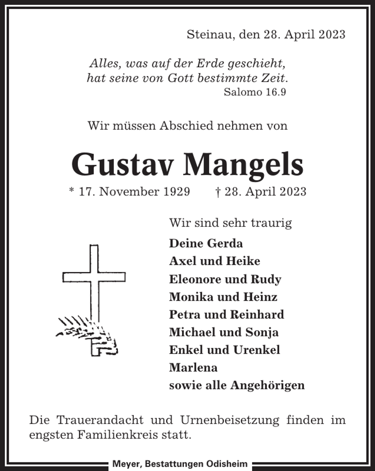 <p>Steinau, den 28. April 2023<br />Alles, was auf der Erde geschieht,<br />hat seine von Gott bestimmte Zeit.<br />Salomo 16.9</p><p>Wir müssen Abschied nehmen von</p><p>Gustav Mangels<br />* 17. November 1929</p><p>† 28. April 2023</p><p>Wir sind sehr traurig<br />Deine Gerda<br />Axel und Heike<br />Eleonore und Rudy<br />Monika und Heinz<br />Petra und Reinhard<br />Michael und Sonja<br />Enkel und Urenkel<br />Marlena<br />sowie alle Angehörigen<br />Die Trauerandacht und Urnenbeisetzung finden im<br />engsten Familienkreis statt.<br />Meyer, Bestattungen Odisheim</p>