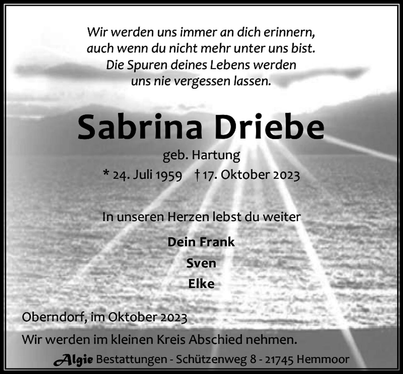 <p>Wir werden uns immer an dich erinnern,<br />auch wenn du nicht mehr unter uns bist.<br />Die Spuren deines Lebens werden<br />uns nie vergessen lassen.</p><p>Sabrina Driebe<br />geb. Hartung<br />* 24. Juli 1959 † 17. Oktober 2023</p><p>In unseren Herzen lebst du weiter<br />Dein Frank<br />Sven<br />Elke<br />Oberndorf, im Oktober 2023<br />Wir werden im kleinen Kreis Abschied nehmen.<br />Algie Bestattungen - Schützenweg 8 - 21745 Hemmoor</p>