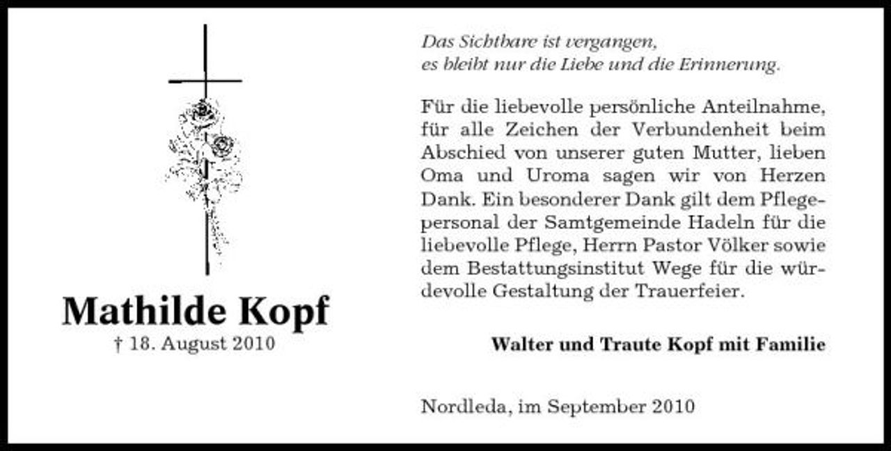 <p>Das Sichtbare ist vergangen, es bleibt nur die Liebe und die Erinnerung. Für die liebevolle persönliche Anteilnahme, für alle Zeichen der Verbundenheit beim Abschied von unserer guten Mutter, lieben Oma und Uroma sagen wir von Herzen Dank. Ein besonderer Dank gilt dem Pflegepersonal der Samtgemeinde Hadeln für die liebevolle Pflege, Herrn Pastor Völker sowie dem Bestattungsinstitut Wege für die würdevolle Gestaltung der Trauerfeier. Walter und Traute Kopf mit Familie Nordleda, im September 2010</p><p>Mathilde Kopf<br />† 18. August 2010</p>