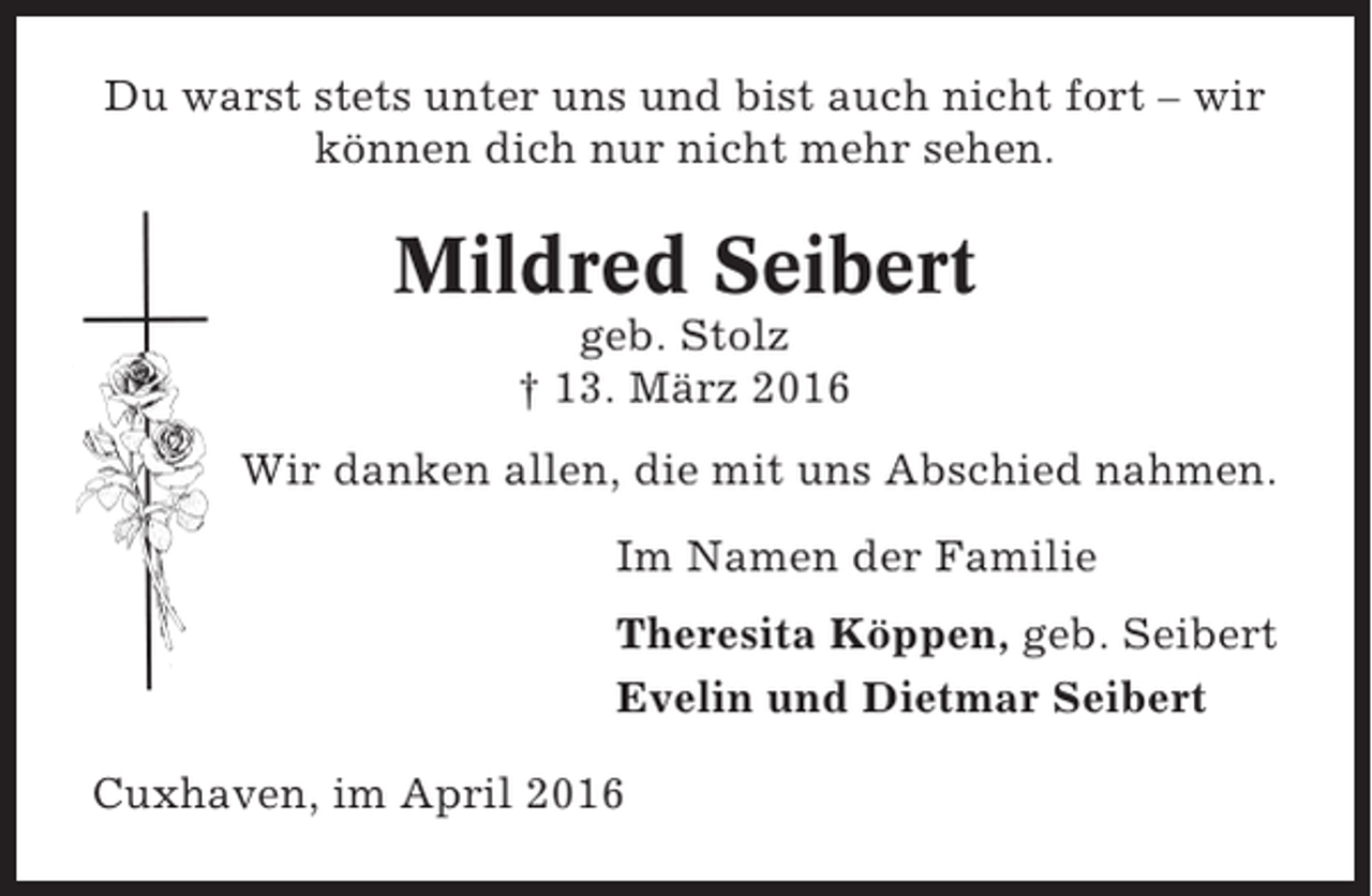 <p>Du warst stets unter uns und bist auch nicht fort – wir<br />können dich nur nicht mehr sehen.</p><p>Mildred Seibert<br />geb. Stolz<br />† 13. März 2016<br />Wir danken allen, die mit uns Abschied nahmen.<br />Im Namen der Familie<br />Theresita Köppen, geb. Seibert<br />Evelin und Dietmar Seibert<br />Cuxhaven, im April 2016</p>