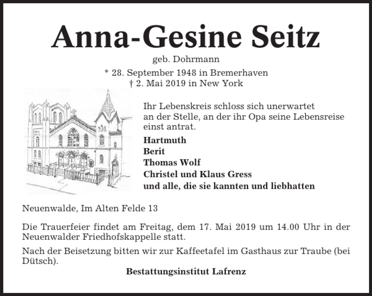 <p>Anna-Gesine Seitz<br />geb. Dohrmann<br />* 28. September 1948 in Bremerhaven<br />† 2. Mai 2019 in New York<br />Ihr Lebenskreis schloss sich unerwartet<br />an der Stelle, an der ihr Opa seine Lebensreise<br />einst antrat.<br />Hartmuth<br />Berit<br />Thomas Wolf<br />Christel und Klaus Gress<br />und alle, die sie kannten und liebhatten<br />Neuenwalde, Im Alten Felde 13<br />Die Trauerfeier findet am Freitag, dem 17. Mai 2019 um 14.00 Uhr in der<br />Neuenwalder Friedhofskappelle statt.<br />Nach der Beisetzung bitten wir zur Kaffeetafel im Gasthaus zur Traube (bei<br />Dütsch).<br />Bestattungsinstitut Lafrenz</p>