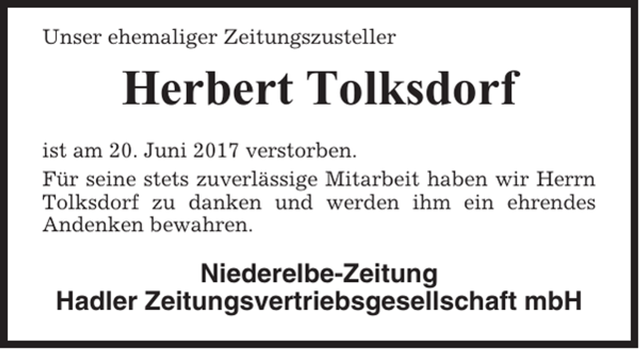 <p>Unser ehemaliger Zeitungszusteller</p><p>Herbert Tolksdorf<br />ist am 20. Juni 2017 verstorben.<br />Für seine stets zuverlässige Mitarbeit haben wir Herrn<br />Tolksdorf zu danken und werden ihm ein ehrendes<br />Andenken bewahren.</p><p>Niederelbe-Zeitung<br />Hadler Zeitungsvertriebsgesellschaft mbH</p>