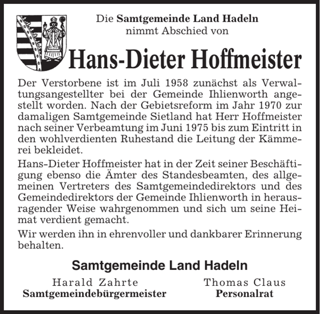<p>Die Samtgemeinde Land Hadeln<br />nimmt Abschied von</p><p>Hans-Dieter Hoffmeister<br />Der Verstorbene ist im Juli 1958 zunächst als Verwaltungsangestellter bei der Gemeinde Ihlienworth angestellt worden. Nach der Gebietsreform im Jahr 1970 zur<br />damaligen Samtgemeinde Sietland hat Herr Hoffmeister<br />nach seiner Verbeamtung im Juni 1975 bis zum Eintritt in<br />den wohlverdienten Ruhestand die Leitung der Kämmerei bekleidet.<br />Hans-Dieter Hoffmeister hat in der Zeit seiner Beschäftigung ebenso die Ämter des Standesbeamten, des allgemeinen Vertreters des Samtgemeindedirektors und des<br />Gemeindedirektors der Gemeinde Ihlienworth in herausragender Weise wahrgenommen und sich um seine Heimat verdient gemacht.<br />Wir werden ihn in ehrenvoller und dankbarer Erinnerung<br />behalten.</p><p>Samtgemeinde Land Hadeln<br />Harald Zahrte<br />Samtgemeindebürgermeister</p><p>Thomas Claus<br />Personalrat</p>