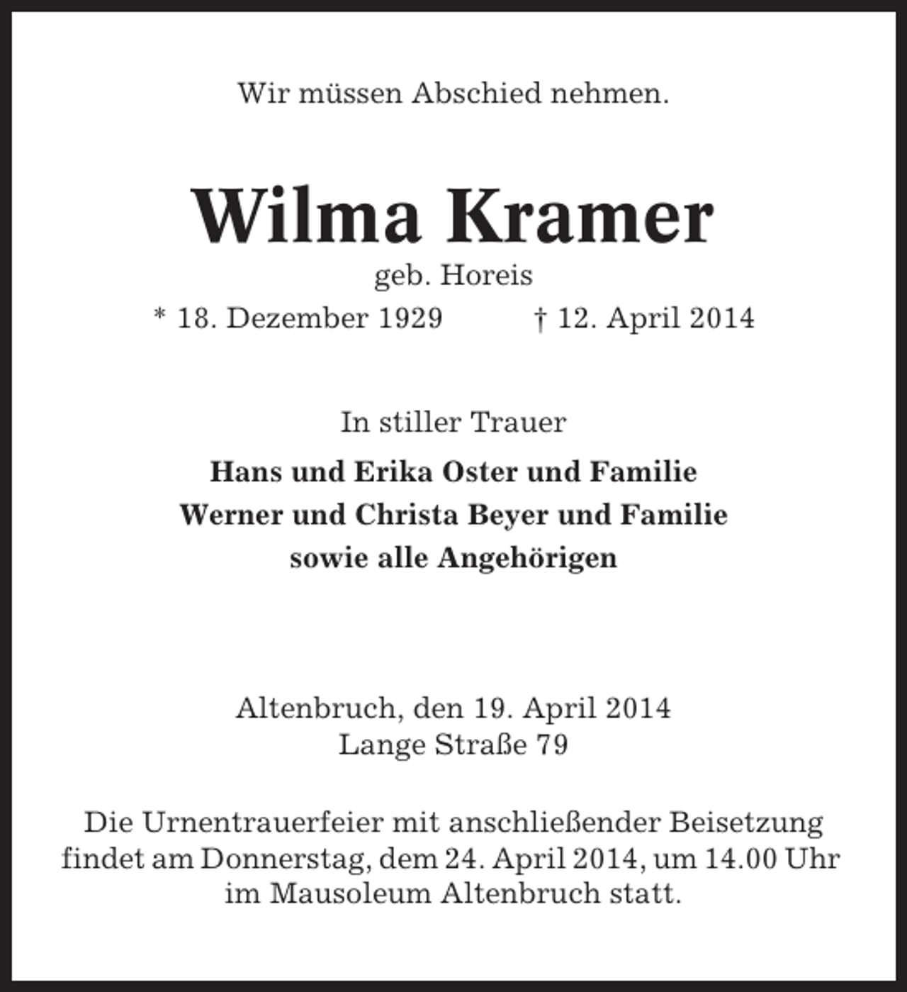 <p>Wir müssen Abschied nehmen.</p><p>Wilma Kramer<br />geb. Horeis<br />* 18. Dezember 1929<br />† 12. April 2014</p><p>In stiller Trauer<br />Hans und Erika Oster und Familie<br />Werner und Christa Beyer und Familie<br />sowie alle Angehörigen</p><p>Altenbruch, den 19. April 2014<br />Lange Straße 79<br />Die Urnentrauerfeier mit anschließender Beisetzung<br />findet am Donnerstag, dem 24. April 2014, um 14.00 Uhr<br />im Mausoleum Altenbruch statt.</p>