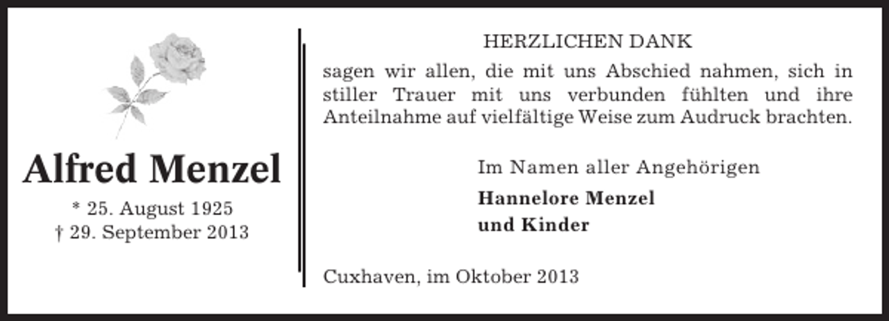 <p>HERZLICHEN DANK<br />sagen wir allen, die mit uns Abschied nahmen, sich in<br />stiller Trauer mit uns verbunden fühlten und ihre<br />Anteilnahme auf vielfältige Weise zum Audruck brachten.</p><p>Alfred Menzel<br />* 25. August 1925<br />† 29. September 2013</p><p>Im Namen aller Angehörigen<br />Hannelore Menzel<br />und Kinder<br />Cuxhaven, im Oktober 2013</p>