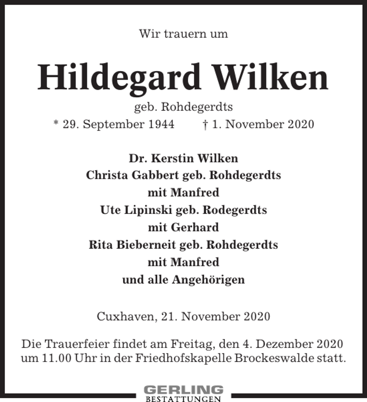 <p>Wir trauern um</p><p>Hildegard Wilken<br />geb. Rohdegerdts<br />* 29. September 1944<br />† 1. November 2020<br />Dr. Kerstin Wilken<br />Christa Gabbert geb. Rohdegerdts<br />mit Manfred<br />Ute Lipinski geb. Rodegerdts<br />mit Gerhard<br />Rita Bieberneit geb. Rohdegerdts<br />mit Manfred<br />und alle Angehörigen<br />Cuxhaven, 21. November 2020<br />Die Trauerfeier findet am Freitag, den 4. Dezember 2020<br />um 11.00 Uhr in der Friedhofskapelle Brockeswalde statt.</p>