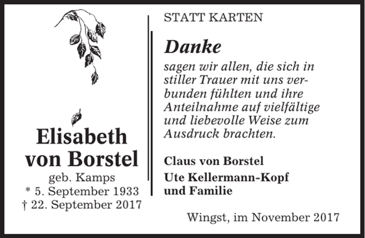 <p>STATT KARTEN</p><p>Danke</p><p>Elisabeth<br />von Borstel<br />geb. Kamps<br />* 5. September 1933<br />† 22. September 2017</p><p>sagen wir allen, die sich in<br />stiller Trauer mit uns verbunden fühlten und ihre<br />Anteilnahme auf vielfältige<br />und liebevolle Weise zum<br />Ausdruck brachten.<br />Claus von Borstel<br />Ute Kellermann-Kopf<br />und Familie<br />Wingst, im November 2017</p>
