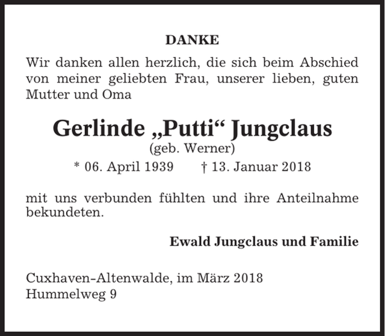 <p>DANKE<br />Wir danken allen herzlich, die sich beim Abschied<br />von meiner geliebten Frau, unserer lieben, guten<br />Mutter und Oma</p><p>Gerlinde „Putti“ Jungclaus<br />(geb. Werner)<br />* 06. April 1939<br />† 13. Januar 2018<br />mit uns verbunden fühlten und ihre Anteilnahme<br />bekundeten.<br />Ewald Jungclaus und Familie<br />Cuxhaven-Altenwalde, im März 2018<br />Hummelweg 9</p>