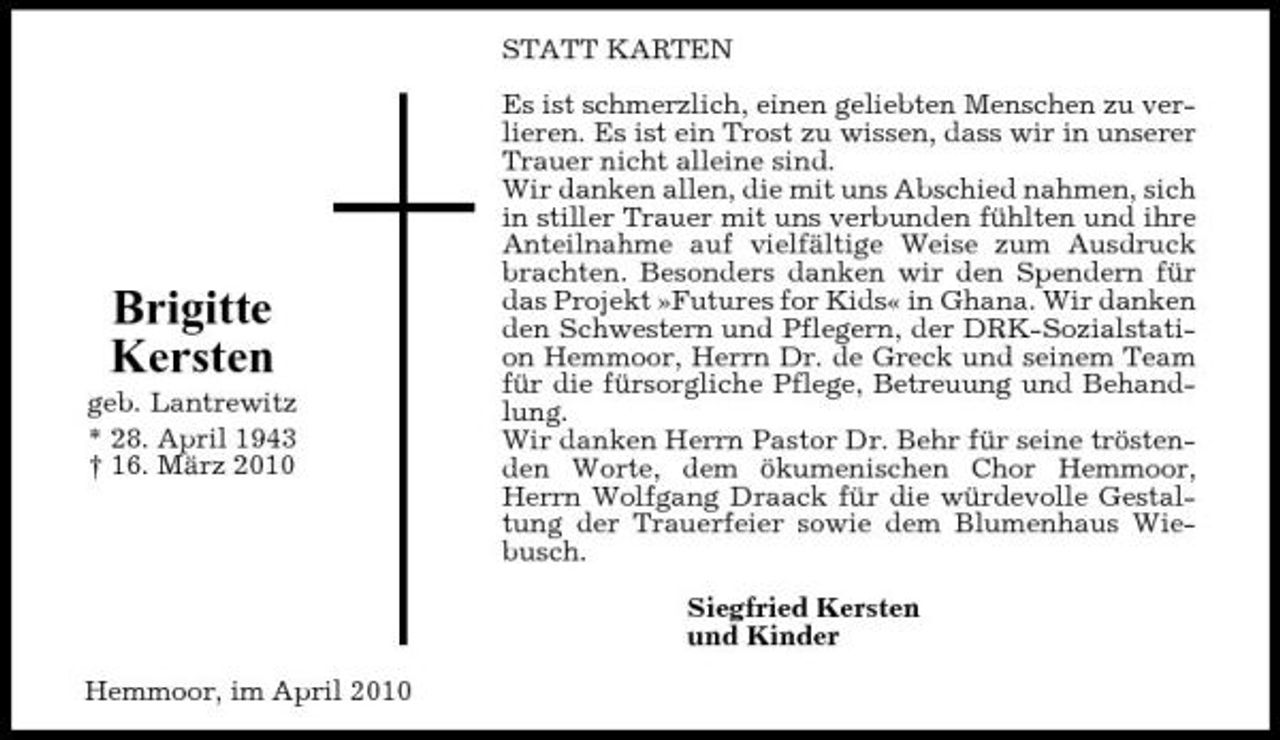 <p>STATT KARTEN Es ist schmerzlich, einen geliebten Menschen zu verlieren. Es ist ein Trost zu wissen, dass wir in unserer Trauer nicht alleine sind. Wir danken allen, die mit uns Abschied nahmen, sich in stiller Trauer mit uns verbunden fühlten und ihre Anteilnahme auf vielfältige Weise zum Ausdruck brachten. Besonders danken wir den Spendern für das Projekt »Futures for Kids« in Ghana. Wir danken den Schwestern und Pflegern, der DRK-Sozialstation Hemmoor, Herrn Dr. de Greck und seinem Team für die fürsorgliche Pflege, Betreuung und Behandlung. Wir danken Herrn Pastor Dr. Behr für seine tröstenden Worte, dem ökumenischen Chor Hemmoor, Herrn Wolfgang Draack für die würdevolle Gestaltung der Trauerfeier sowie dem Blumenhaus Wiebusch. Siegfried Kersten und Kinder Hemmoor, im April 2010</p><p>Brigitte Kersten<br />geb. Lantrewitz * 28. April 1943 † 16. März 2010</p>