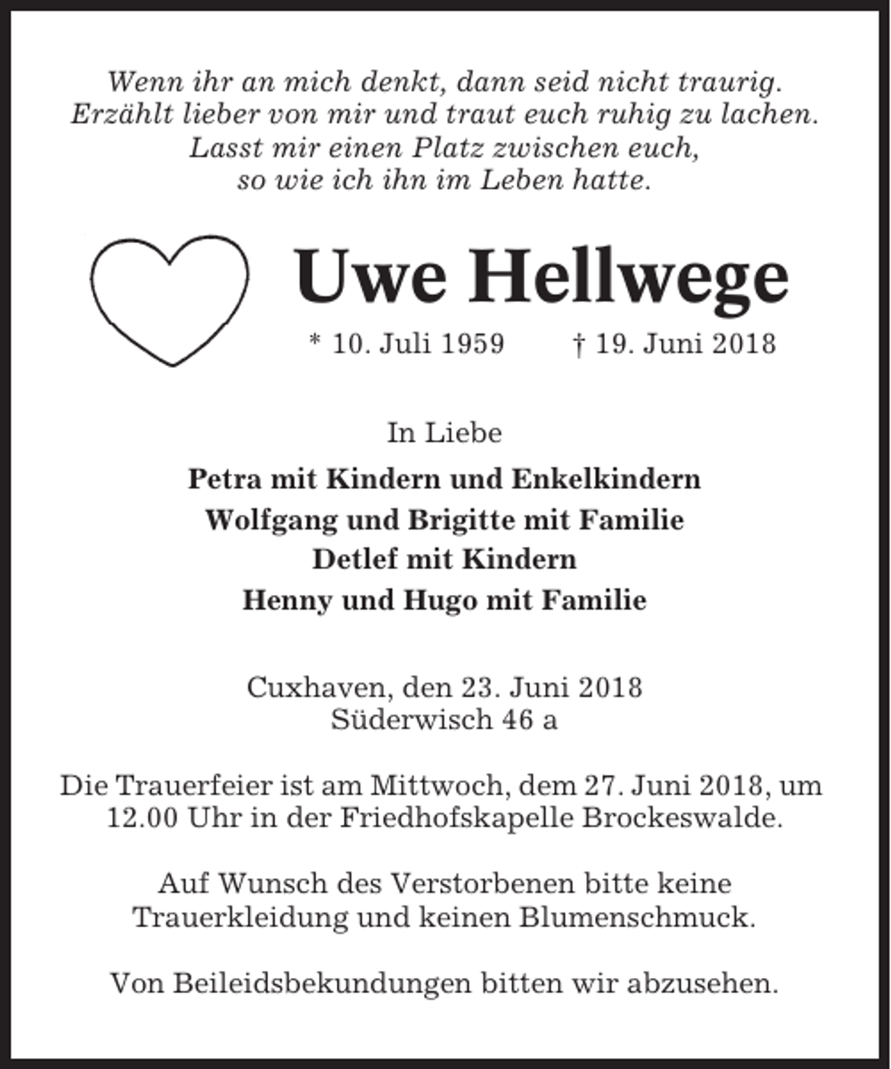 <p>Wenn ihr an mich denkt, dann seid nicht traurig.<br />Erzählt lieber von mir und traut euch ruhig zu lachen.<br />Lasst mir einen Platz zwischen euch,<br />so wie ich ihn im Leben hatte.</p><p>Uwe Hellwege<br />* 10. Juli 1959</p><p>† 19. Juni 2018</p><p>In Liebe<br />Petra mit Kindern und Enkelkindern<br />Wolfgang und Brigitte mit Familie<br />Detlef mit Kindern<br />Henny und Hugo mit Familie<br />Cuxhaven, den 23. Juni 2018<br />Süderwisch 46 a<br />Die Trauerfeier ist am Mittwoch, dem 27. Juni 2018, um<br />12.00 Uhr in der Friedhofskapelle Brockeswalde.<br />Auf Wunsch des Verstorbenen bitte keine<br />Trauerkleidung und keinen Blumenschmuck.<br />Von Beileidsbekundungen bitten wir abzusehen.</p>