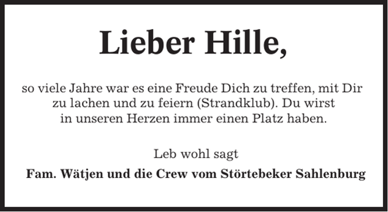 <p>Lieber Hille,<br />so viele Jahre war es eine Freude Dich zu treffen, mit Dir<br />zu lachen und zu feiern (Strandklub). Du wirst<br />in unseren Herzen immer einen Platz haben.<br />Leb wohl sagt<br />Fam. Wätjen und die Crew vom Störtebeker Sahlenburg</p>