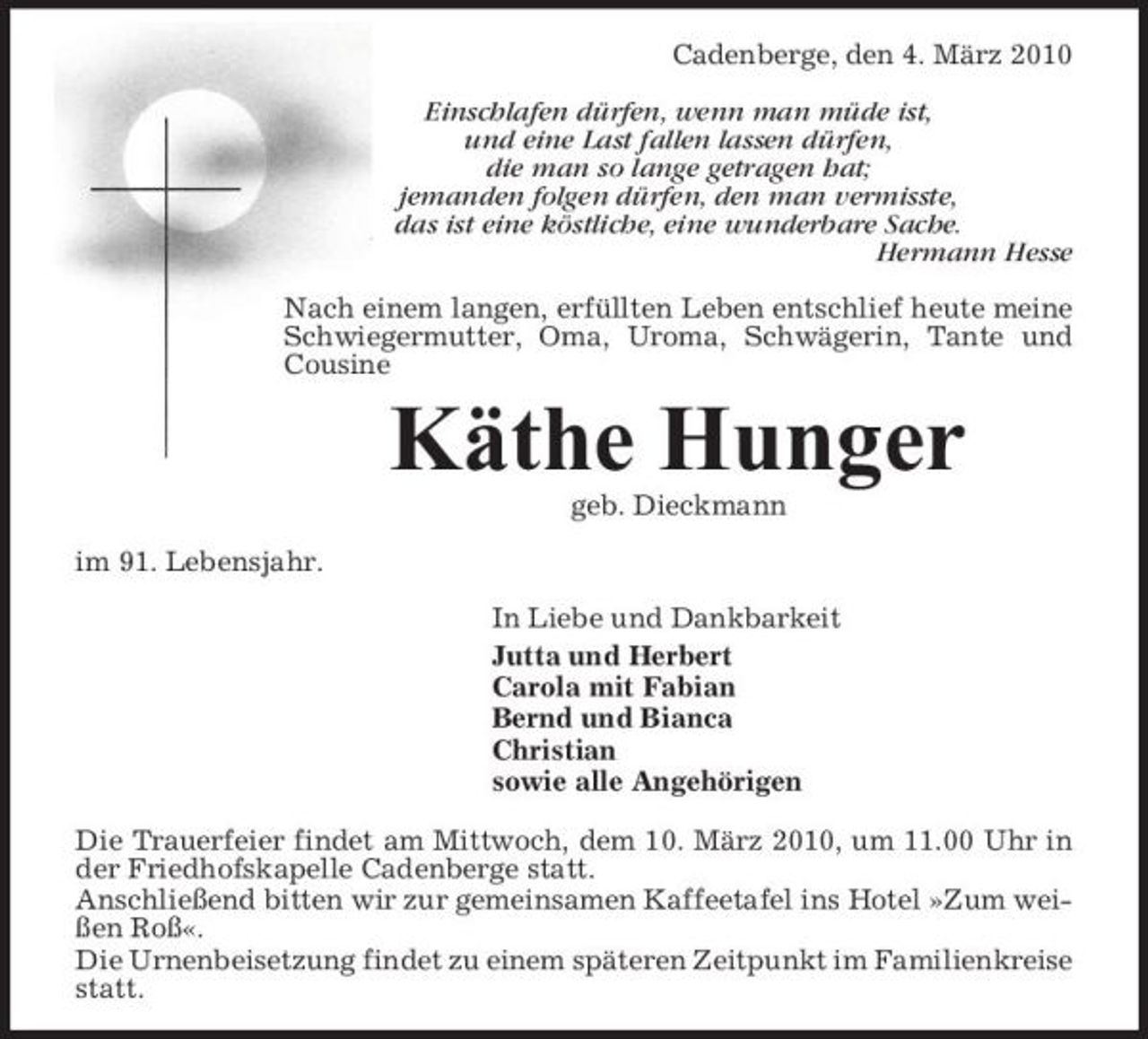 <p>Cadenberge, den 4. März 2010 Einschlafen dürfen, wenn man müde ist, und eine Last fallen lassen dürfen, die man so lange getragen hat; jemanden folgen dürfen, den man vermisste, das ist eine köstliche, eine wunderbare Sache. Hermann Hesse Nach einem langen, erfüllten Leben entschlief heute meine Schwiegermutter, Oma, Uroma, Schwägerin, Tante und Cousine</p><p>Käthe Hunger<br />geb. Dieckmann im 91. Lebensjahr. In Liebe und Dankbarkeit Jutta und Herbert Carola mit Fabian Bernd und Bianca Christian sowie alle Angehörigen Die Trauerfeier findet am Mittwoch, dem 10. März 2010, um 11.00 Uhr in der Friedhofskapelle Cadenberge statt. Anschließend bitten wir zur gemeinsamen Kaffeetafel ins Hotel »Zum weißen Roß«. Die Urnenbeisetzung findet zu einem späteren Zeitpunkt im Familienkreise statt.</p>