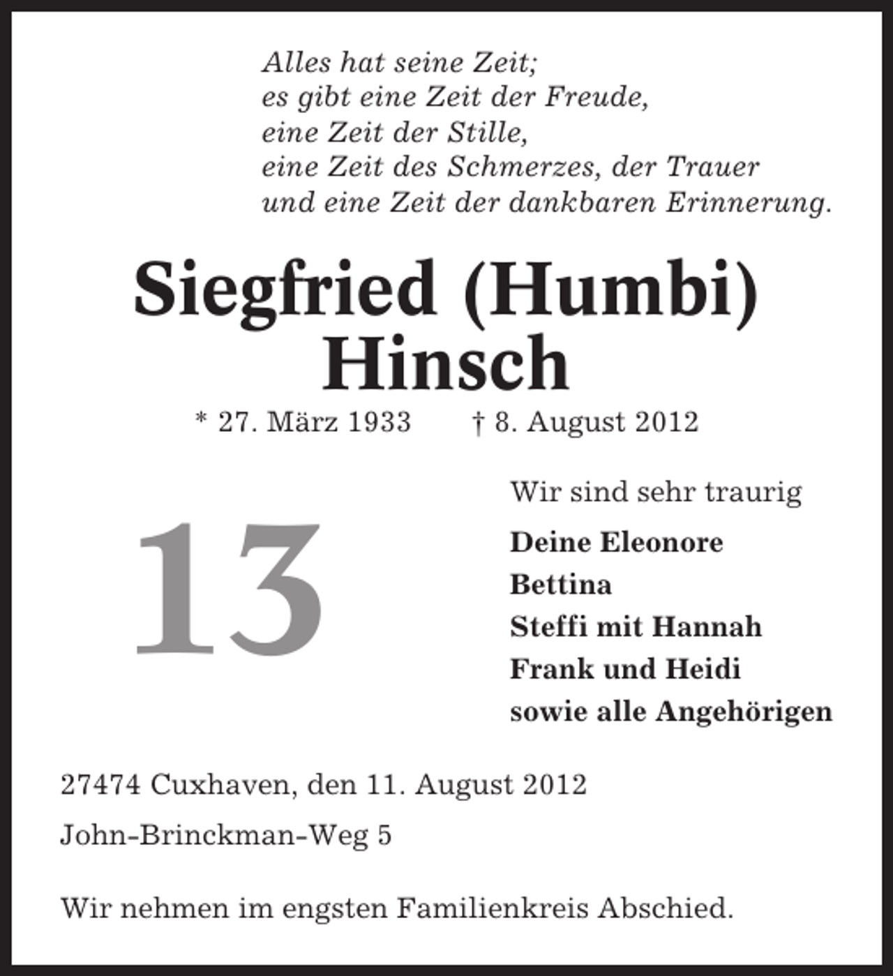<p>Alles hat seine Zeit;<br />es gibt eine Zeit der Freude,<br />eine Zeit der Stille,<br />eine Zeit des Schmerzes, der Trauer<br />und eine Zeit der dankbaren Erinnerung.</p><p>Siegfried (Humbi)<br />Hinsch<br />* 27. März 1933</p><p>† 8. August 2012<br />Wir sind sehr traurig</p><p>13</p><p>Deine Eleonore<br />Bettina<br />Steffi mit Hannah<br />Frank und Heidi<br />sowie alle Angehörigen</p><p>27474 Cuxhaven, den 11. August 2012<br />John-Brinckman-Weg 5<br />Wir nehmen im engsten Familienkreis Abschied.</p>