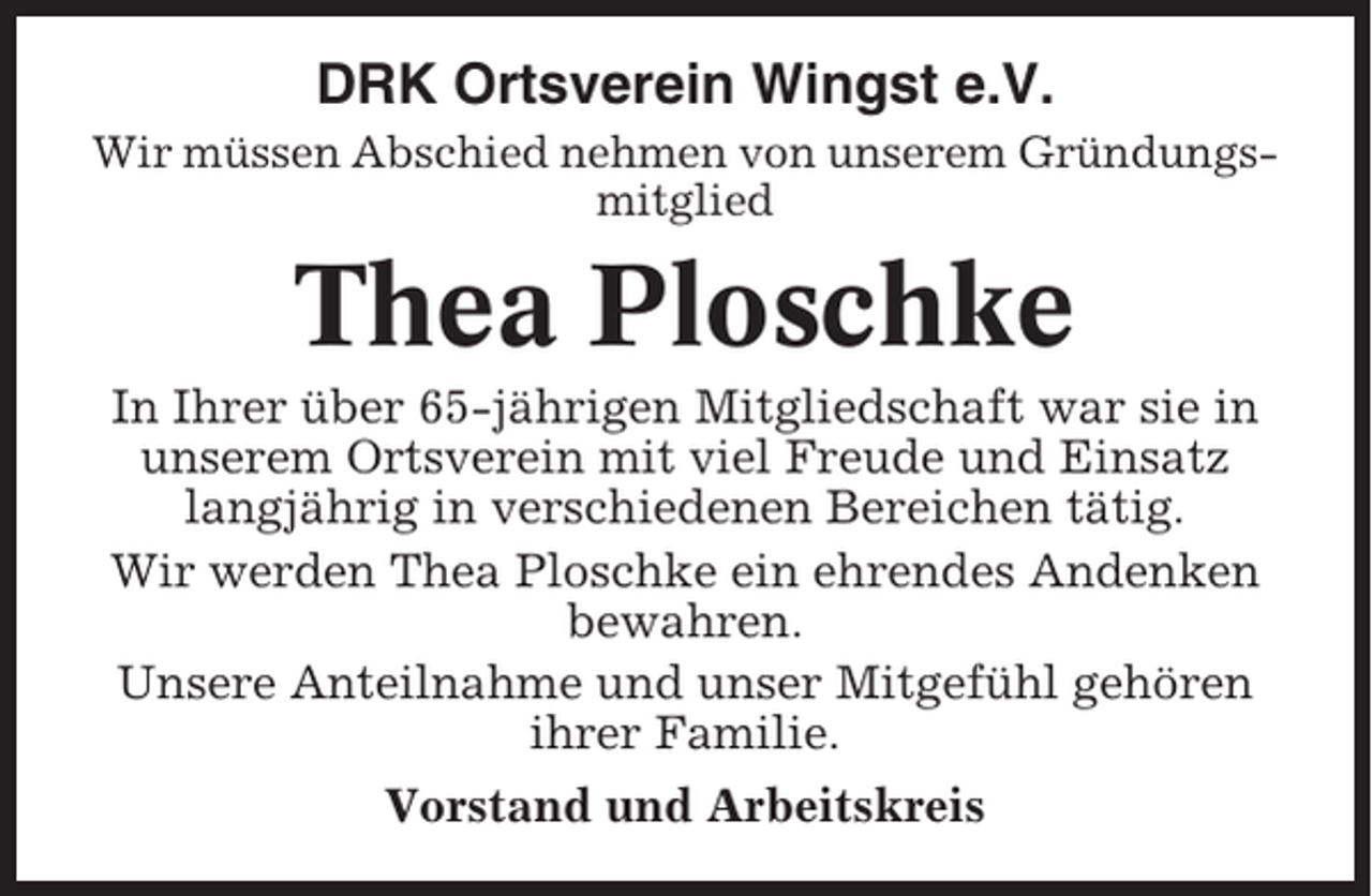 <p>DRK Ortsverein Wingst e.V.<br />Wir müssen Abschied nehmen von unserem Gründungsmitglied</p><p>Thea Ploschke<br />In Ihrer über 65-jährigen Mitgliedschaft war sie in<br />unserem Ortsverein mit viel Freude und Einsatz<br />langjährig in verschiedenen Bereichen tätig.<br />Wir werden Thea Ploschke ein ehrendes Andenken<br />bewahren.<br />Unsere Anteilnahme und unser Mitgefühl gehören<br />ihrer Familie.<br />Vorstand und Arbeitskreis</p>