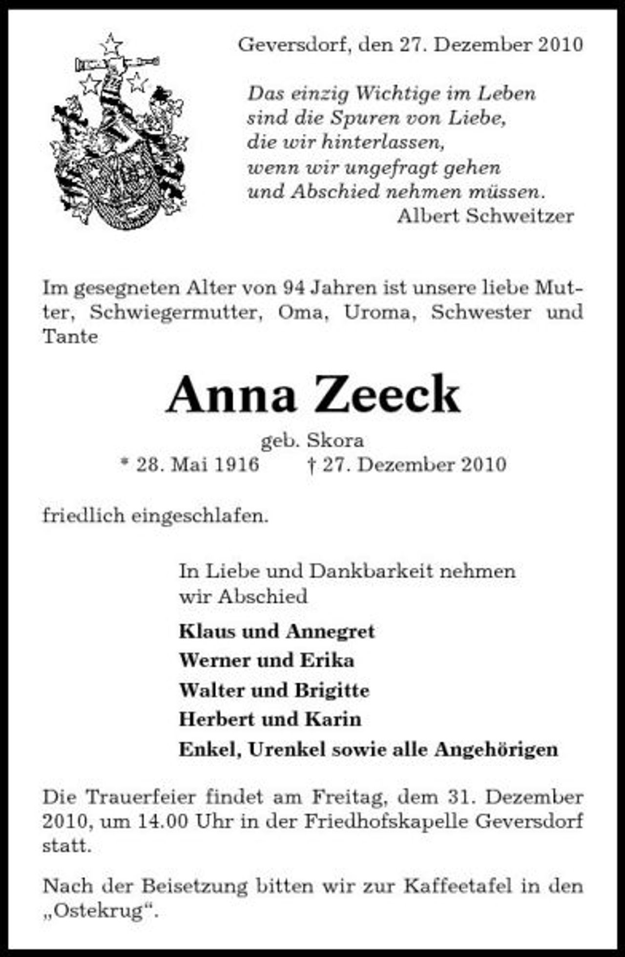 <p>Geversdorf, den 27. Dezember 2010 Das einzig Wichtige im Leben sind die Spuren von Liebe, die wir hinterlassen, wenn wir ungefragt gehen und Abschied nehmen müssen. Albert Schweitzer</p><p>Im gesegneten Alter von 94 Jahren ist unsere liebe Mutter, Schwiegermutter, Oma, Uroma, Schwester und Tante</p><p>Anna Zeeck<br />* 28. Mai 1916 geb. Skora † 27. Dezember 2010 friedlich eingeschlafen. In Liebe und Dankbarkeit nehmen wir Abschied Klaus und Annegret Werner und Erika Walter und Brigitte Herbert und Karin Enkel, Urenkel sowie alle Angehörigen Die Trauerfeier findet am Freitag, dem 31. Dezember 2010, um 14.00 Uhr in der Friedhofskapelle Geversdorf statt. Nach der Beisetzung bitten wir zur Kaffeetafel in den „Ostekrug“.</p>