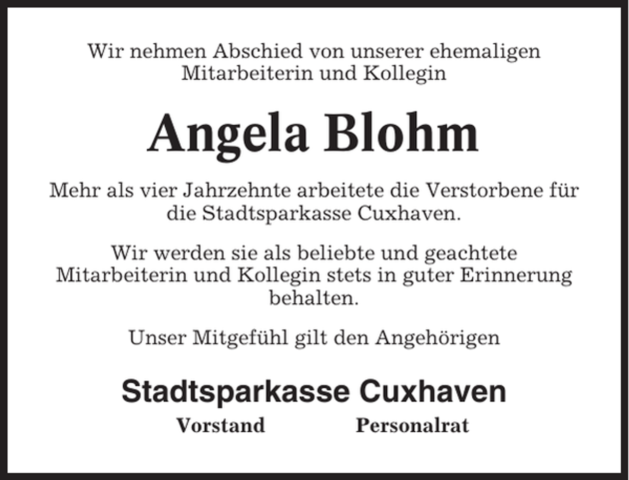 <p>Wir nehmen Abschied von unserer ehemaligen<br />Mitarbeiterin und Kollegin</p><p>Angela Blohm<br />Mehr als vier Jahrzehnte arbeitete die Verstorbene für<br />die Stadtsparkasse Cuxhaven.<br />Wir werden sie als beliebte und geachtete<br />Mitarbeiterin und Kollegin stets in guter Erinnerung<br />behalten.<br />Unser Mitgefühl gilt den Angehörigen</p><p>Stadtsparkasse Cuxhaven<br />Vorstand</p><p>Personalrat</p>