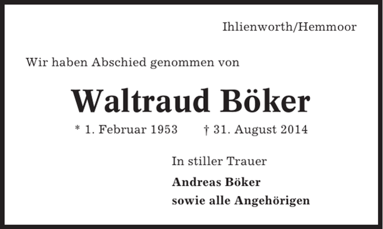 <p>Ihlienworth/Hemmoor<br />Wir haben Abschied genommen von</p><p>Waltraud Böker<br />* 1. Februar 1953</p><p>† 31. August 2014</p><p>In stiller Trauer<br />Andreas Böker<br />sowie alle Angehörigen</p>