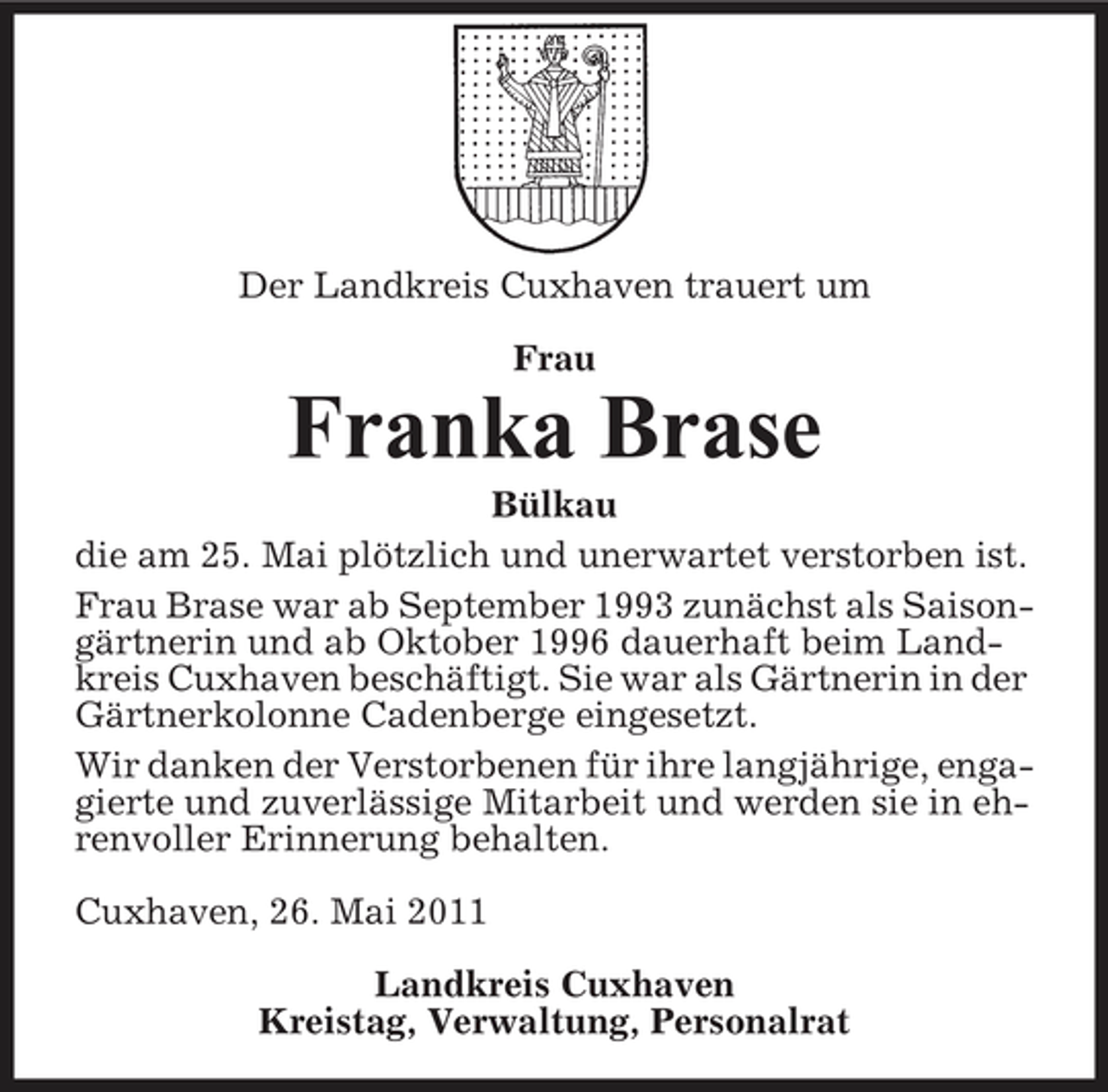 <p>Der Landkreis Cuxhaven trauert um Frau</p><p>Franka Brase<br />Bülkau die am 25. Mai plötzlich und unerwartet verstorben ist. Frau Brase war ab September 1993 zunächst als Saisongärtnerin und ab Oktober 1996 dauerhaft beim Landkreis Cuxhaven beschäftigt. Sie war als Gärtnerin in der Gärtnerkolonne Cadenberge eingesetzt. Wir danken der Verstorbenen für ihre langjährige, engagierte und zuverlässige Mitarbeit und werden sie in ehrenvoller Erinnerung behalten. Cuxhaven, 26. Mai 2011 Landkreis Cuxhaven Kreistag, Verwaltung, Personalrat</p>