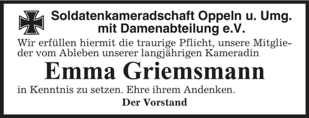<p>Soldatenkameradschaft Oppeln u. Umg. mit Damenabteilung e.V.<br />Wir erfüllen hiermit die traurige Pflicht, unsere Mitglieder vom Ableben unserer langjährigen Kameradin</p><p>Emma Griemsmann<br />in Kenntnis zu setzen. Ehre ihrem Andenken. Der Vorstand</p>