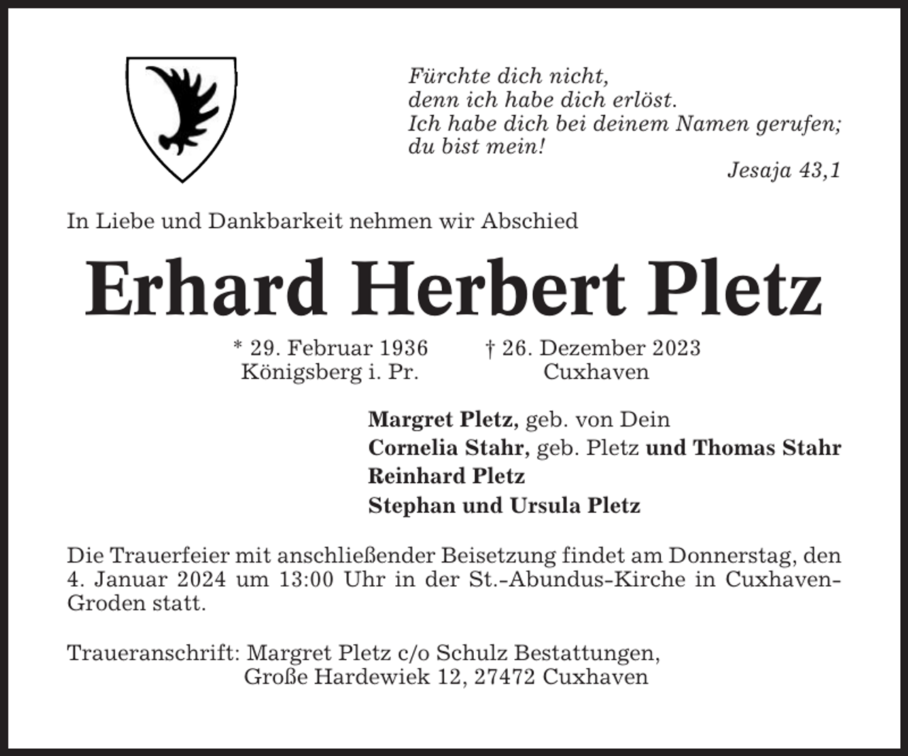 <p>Fürchte dich nicht,<br />denn ich habe dich erlöst.<br />Ich habe dich bei deinem Namen gerufen;<br />du bist mein!<br />Jesaja 43,1<br />In Liebe und Dankbarkeit nehmen wir Abschied</p><p>Erhard Herbert Pletz<br />* 29. Februar 1936<br />Königsberg i. Pr.</p><p>† 26. Dezember 2023<br />Cuxhaven</p><p>Margret Pletz, geb. von Dein<br />Cornelia Stahr, geb. Pletz und Thomas Stahr<br />Reinhard Pletz<br />Stephan und Ursula Pletz<br />Die Trauerfeier mit anschließender Beisetzung findet am Donnerstag, den<br />4. Januar 2024 um 13:00 Uhr in der St.-Abundus-Kirche in CuxhavenGroden statt.<br />Traueranschrift: Margret Pletz c/o Schulz Bestattungen,<br />Große Hardewiek 12, 27472 Cuxhaven</p>