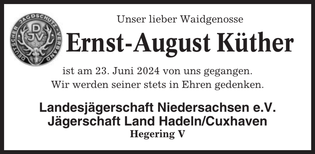 <p>Unser<br />lieber Waidgenosse<br />Unser lieber<br />Waidgenosse</p><p>Jürgen Stüven<br />Ernst-August<br />Küther<br />Osten-Isensee<br />ist am 23. Juni 2024 von uns gegangen.<br />ist am<br />26.<br />April<br />2013<br />von uns<br />gegangen<br />Wir werden seiner<br />stets<br />in Ehren gedenken.<br />Wir werden seiner stets in Ehren gedenken.</p><p>Landesjägerschaft Niedersachsen e.V.<br />Landesjägerschaft<br />Niedersachsen<br />e.V.<br />Jägerschaft Land<br />Hadeln/Cuxhaven<br />Jägerschaft Land<br />Hadeln/Cuxhaven<br />Hegering<br />V<br />Hegering V</p>