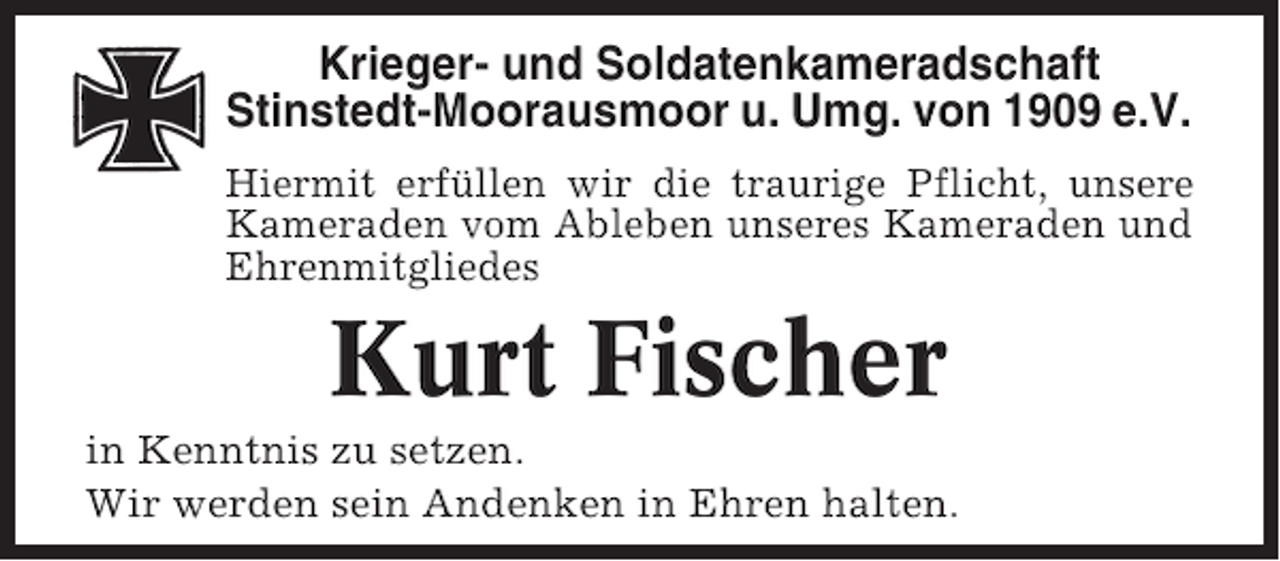 <p>Krieger- und Soldatenkameradschaft<br />Stinstedt-Moorausmoor u. Umg. von 1909 e.V.<br />Hiermit erfüllen wir die traurige Pflicht, unsere<br />Kameraden vom Ableben unseres Kameraden und<br />Ehrenmitgliedes</p><p>Kurt Fischer<br />in Kenntnis zu setzen.<br />Wir werden sein Andenken in Ehren halten.</p>