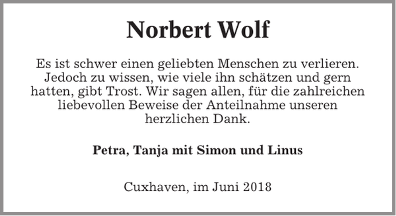 <p>Norbert Wolf<br />Es ist schwer einen geliebten Menschen zu verlieren.<br />Jedoch zu wissen, wie viele ihn schätzen und gern<br />hatten, gibt Trost. Wir sagen allen, für die zahlreichen<br />liebevollen Beweise der Anteilnahme unseren<br />herzlichen Dank.<br />Petra, Tanja mit Simon und Linus<br />Cuxhaven, im Juni 2018</p>