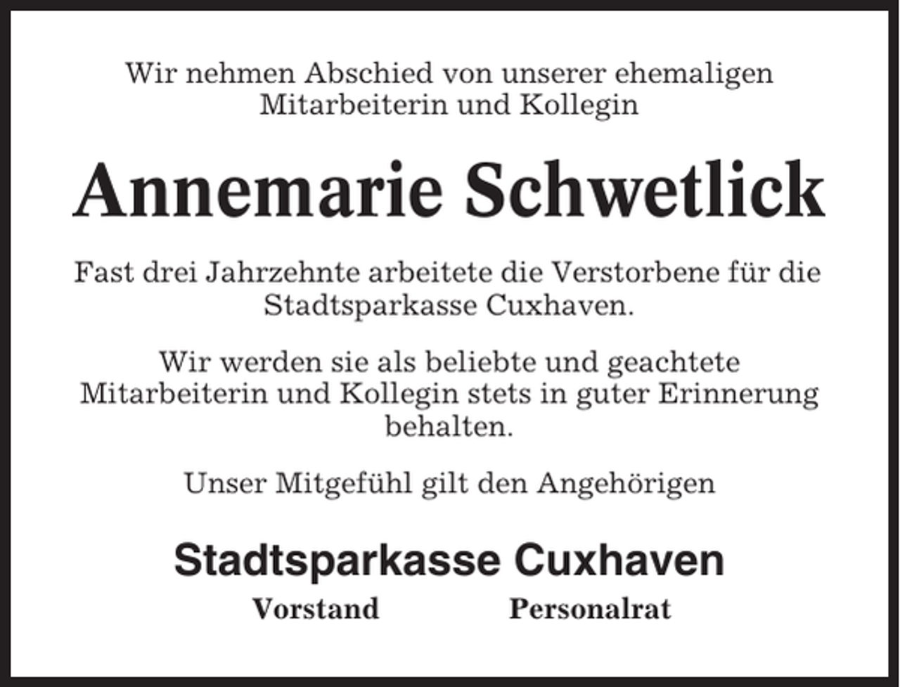 <p>Wir nehmen Abschied von unserer ehemaligen<br />Mitarbeiterin und Kollegin</p><p>Annemarie Schwetlick<br />Fast drei Jahrzehnte arbeitete die Verstorbene für die<br />Stadtsparkasse Cuxhaven.<br />Wir werden sie als beliebte und geachtete<br />Mitarbeiterin und Kollegin stets in guter Erinnerung<br />behalten.<br />Unser Mitgefühl gilt den Angehörigen</p><p>Stadtsparkasse Cuxhaven<br />Vorstand</p><p>Personalrat</p>