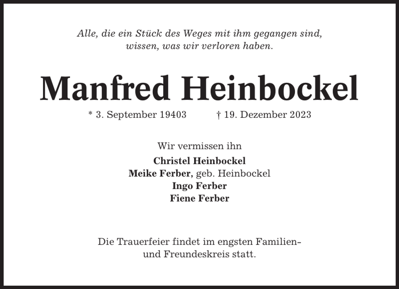 <p>Alle, die ein Stück des Weges mit ihm gegangen sind,<br />wissen, was wir verloren haben.</p><p>Manfred Heinbockel<br />* 3. September 19403</p><p>† 19. Dezember 2023</p><p>Wir vermissen ihn<br />Christel Heinbockel<br />Meike Ferber, geb. Heinbockel<br />Ingo Ferber<br />Fiene Ferber</p><p>Die Trauerfeier findet im engsten Familienund Freundeskreis statt.</p>