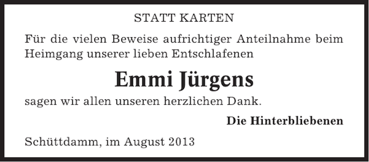 <p>STATT KARTEN<br />Für die vielen Beweise aufrichtiger Anteilnahme beim<br />Heimgang unserer lieben Entschlafenen</p><p>Emmi Jürgens<br />sagen wir allen unseren herzlichen Dank.<br />Die Hinterbliebenen<br />Schüttdamm, im August 2013</p>