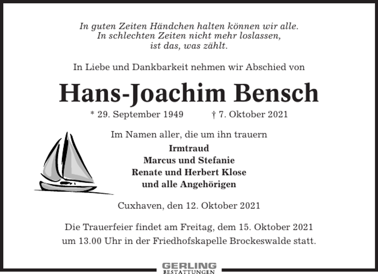 <p>In guten Zeiten Händchen halten können wir alle.<br />In schlechten Zeiten nicht mehr loslassen,<br />ist das, was zählt.<br />In Liebe und Dankbarkeit nehmen wir Abschied von</p><p>Hans-Joachim Bensch<br />* 29. September 1949</p><p>† 7. Oktober 2021</p><p>Im Namen aller, die um ihn trauern<br />Irmtraud<br />Marcus und Stefanie<br />Renate und Herbert Klose<br />und alle Angehörigen<br />Cuxhaven, den 12. Oktober 2021<br />Die Trauerfeier findet am Freitag, dem 15. Oktober 2021<br />um 13.00 Uhr in der Friedhofskapelle Brockeswalde statt.</p>
