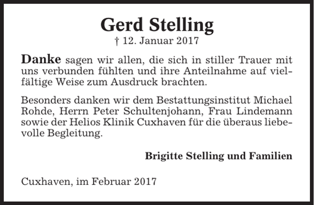 <p>Gerd Stelling<br />† 12. Januar 2017</p><p>Danke</p><p>sagen wir allen, die sich in stiller Trauer mit<br />uns verbunden fühlten und ihre Anteilnahme auf vielfältige Weise zum Ausdruck brachten.<br />Besonders danken wir dem Bestattungsinstitut Michael<br />Rohde, Herrn Peter Schultenjohann, Frau Lindemann<br />sowie der Helios Klinik Cuxhaven für die überaus liebevolle Begleitung.<br />Brigitte Stelling und Familien<br />Cuxhaven, im Februar 2017</p>