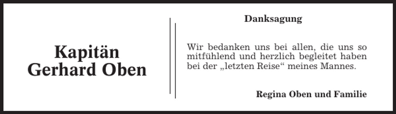 <p>Danksagung</p><p>Kapitän<br />Gerhard Oben</p><p>Wir bedanken uns bei allen, die uns so<br />mitfühlend und herzlich begleitet haben<br />bei der „letzten Reise“ meines Mannes.<br />Regina Oben und Familie</p>