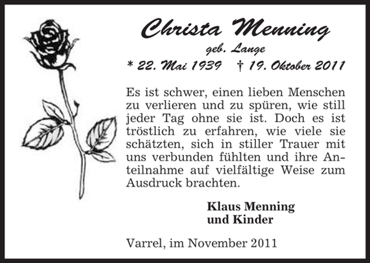 <p>Christa Menning<br />geb. Lange<br />* 22. Mai 1939 † 19. Oktober 2011<br />Es ist schwer, einen lieben Menschen<br />zu verlieren und zu spüren, wie still<br />jeder Tag ohne sie ist. Doch es ist<br />tröstlich zu erfahren, wie viele sie<br />schätzten, sich in stiller Trauer mit<br />uns verbunden fühlten und ihre Anteilnahme auf vielfältige Weise zum<br />Ausdruck brachten.<br />Klaus Menning<br />und Kinder<br />Varrel, im November 2011</p>