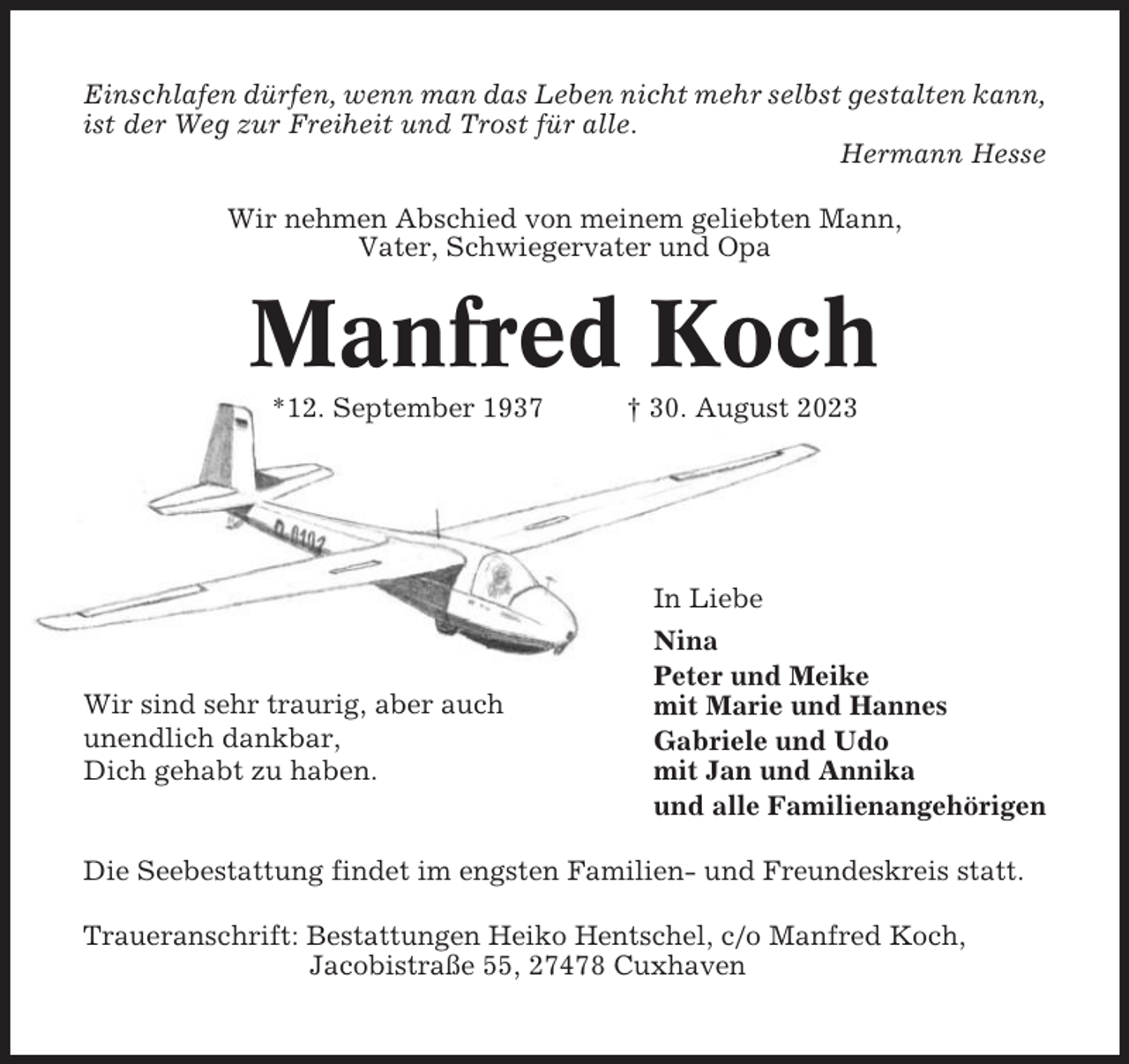 <p>Einschlafen dürfen, wenn man das Leben nicht mehr selbst gestalten kann,<br />ist der Weg zur Freiheit und Trost für alle.<br />Hermann Hesse<br />Wir nehmen Abschied von meinem geliebten Mann,<br />Vater, Schwiegervater und Opa</p><p>Manfred Koch<br />*12. September 1937</p><p>Wir sind sehr traurig, aber auch<br />unendlich dankbar,<br />Dich gehabt zu haben.</p><p>† 30. August 2023</p><p>In Liebe<br />Nina<br />Peter und Meike<br />mit Marie und Hannes<br />Gabriele und Udo<br />mit Jan und Annika<br />und alle Familienangehörigen</p><p>Die Seebestattung findet im engsten Familien- und Freundeskreis statt.<br />Traueranschrift: Bestattungen Heiko Hentschel, c/o Manfred Koch,<br />Jacobistraße 55, 27478 Cuxhaven</p>