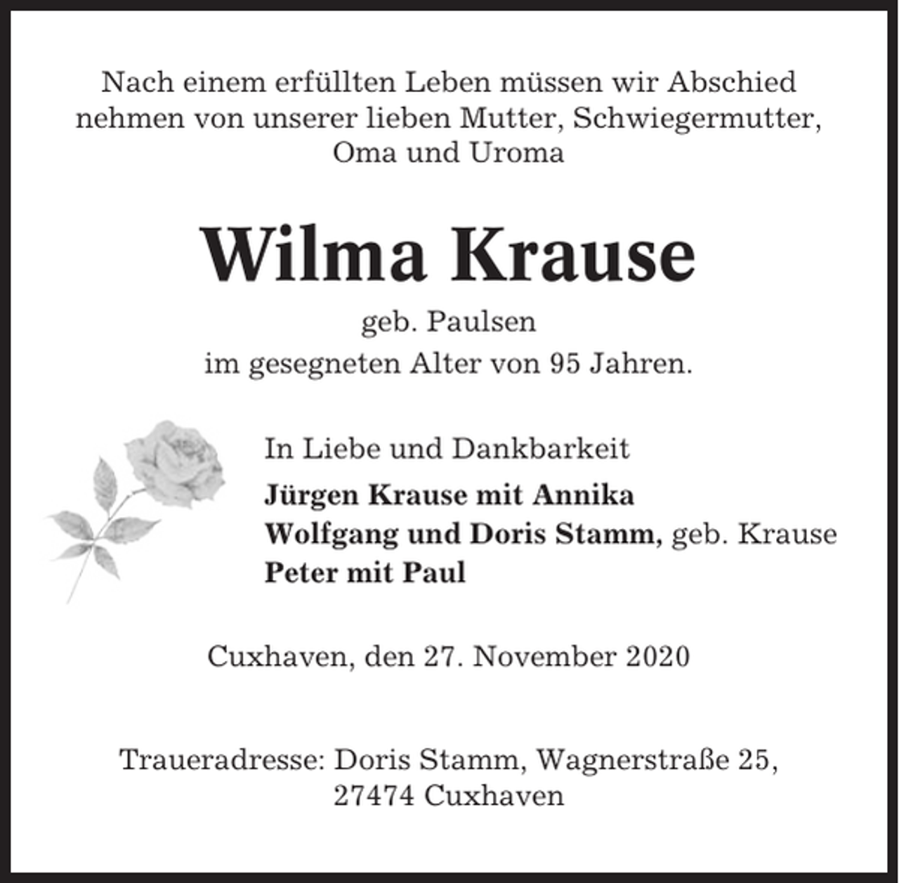 <p>Nach einem erfüllten Leben müssen wir Abschied<br />nehmen von unserer lieben Mutter, Schwiegermutter,<br />Oma und Uroma</p><p>Wilma Krause<br />geb. Paulsen<br />im gesegneten Alter von 95 Jahren.<br />In Liebe und Dankbarkeit<br />Jürgen Krause mit Annika<br />Wolfgang und Doris Stamm, geb. Krause<br />Peter mit Paul<br />Cuxhaven, den 27. November 2020</p><p>Traueradresse: Doris Stamm, Wagnerstraße 25,<br />27474 Cuxhaven</p>