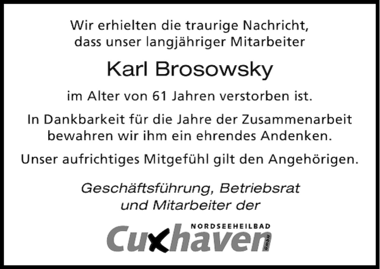 <p>Wir erhielten die traurige Nachricht,<br />dass unser langjähriger Mitarbeiter</p><p>Karl Brosowsky<br />im Alter von 61 Jahren verstorben ist.<br />In Dankbarkeit für die Jahre der Zusammenarbeit<br />bewahren wir ihm ein ehrendes Andenken.<br />Unser aufrichtiges Mitgefühl gilt den Angehörigen.<br />Geschäftsführung, Betriebsrat<br />und Mitarbeiter der</p>