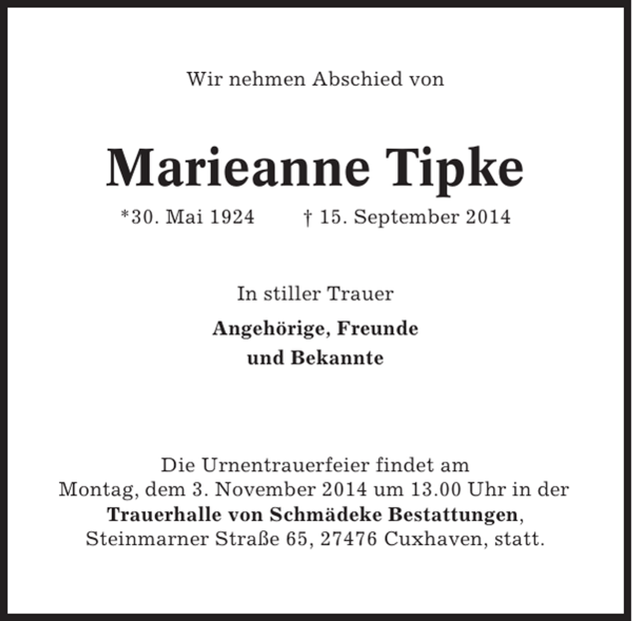 <p>Wir nehmen Abschied von</p><p>Marieanne Tipke<br />*30. Mai 1924</p><p>† 15. September 2014</p><p>In stiller Trauer<br />Angehörige, Freunde<br />und Bekannte</p><p>Die Urnentrauerfeier findet am<br />Montag, dem 3. November 2014 um 13.00 Uhr in der<br />Trauerhalle von Schmädeke Bestattungen,<br />Steinmarner Straße 65, 27476 Cuxhaven, statt.</p>