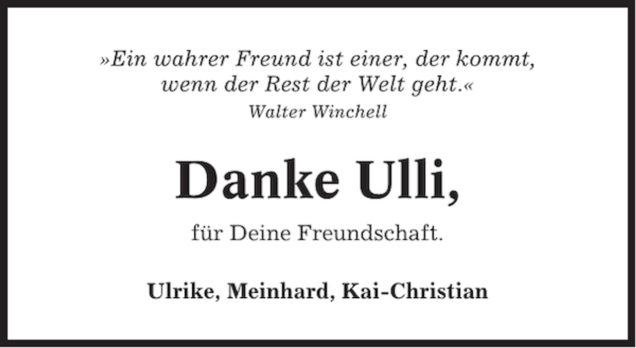 <p>»Ein wahrer Freund ist einer, der kommt,<br />wenn der Rest der Welt geht.«<br />Walter Winchell</p>
<p>Danke Ulli,<br />für Deine Freundschaft.<br />Ulrike, Meinhard, Kai-Christian</p>