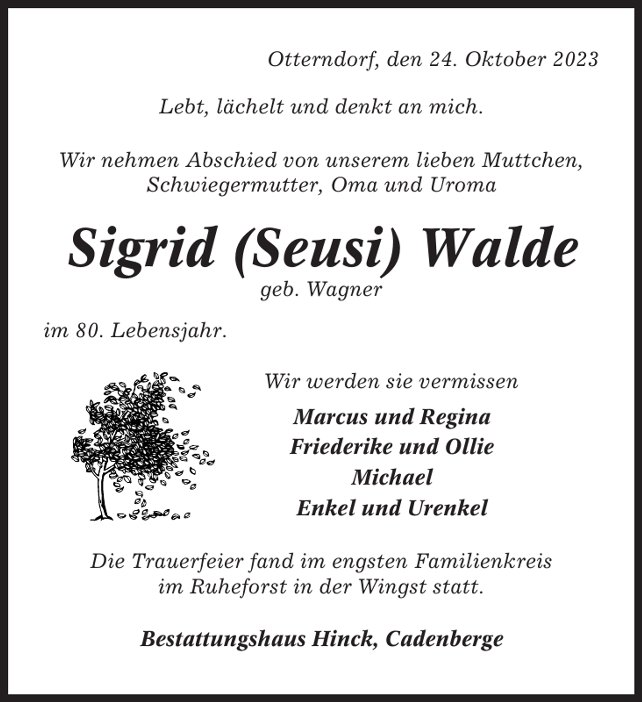 <p>Otterndorf, den 24. Oktober 2023<br />Lebt, lächelt und denkt an mich.<br />Wir nehmen Abschied von unserem lieben Muttchen,<br />Schwiegermutter, Oma und Uroma</p><p>Sigrid (Seusi) Walde<br />geb. Wagner<br />im 80. Lebensjahr.<br />Wir werden sie vermissen<br />Marcus und Regina<br />Friederike und Ollie<br />Michael<br />Enkel und Urenkel<br />Die Trauerfeier fand im engsten Familienkreis<br />im Ruheforst in der Wingst statt.<br />Bestattungshaus Hinck, Cadenberge</p>