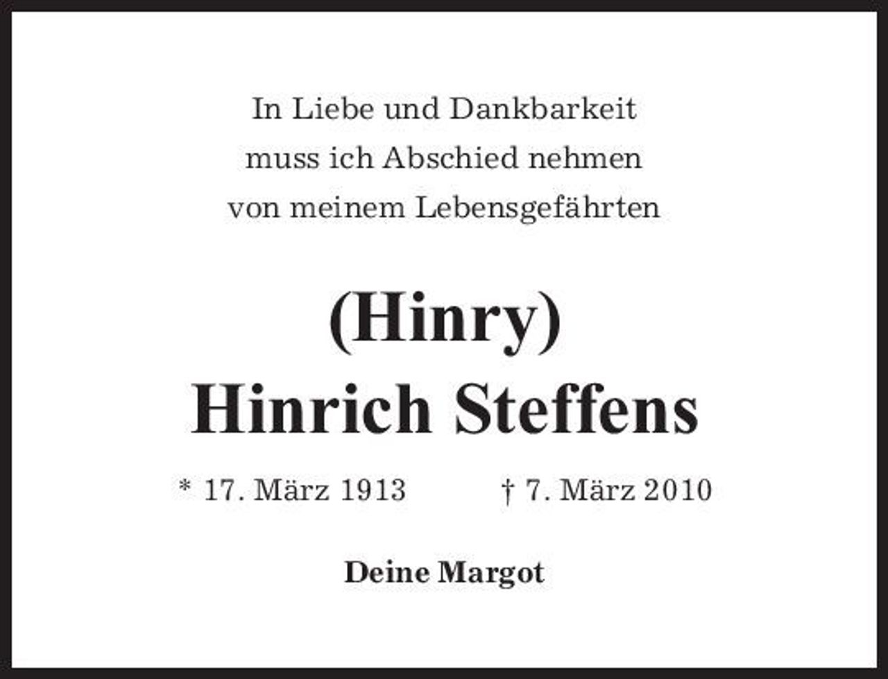 <p>In Liebe und Dankbarkeit muss ich Abschied nehmen von meinem Lebensgefährten</p><p>(Hinry) Hinrich Steffens<br />* 17. März 1913 † 7. März 2010 Deine Margot</p>