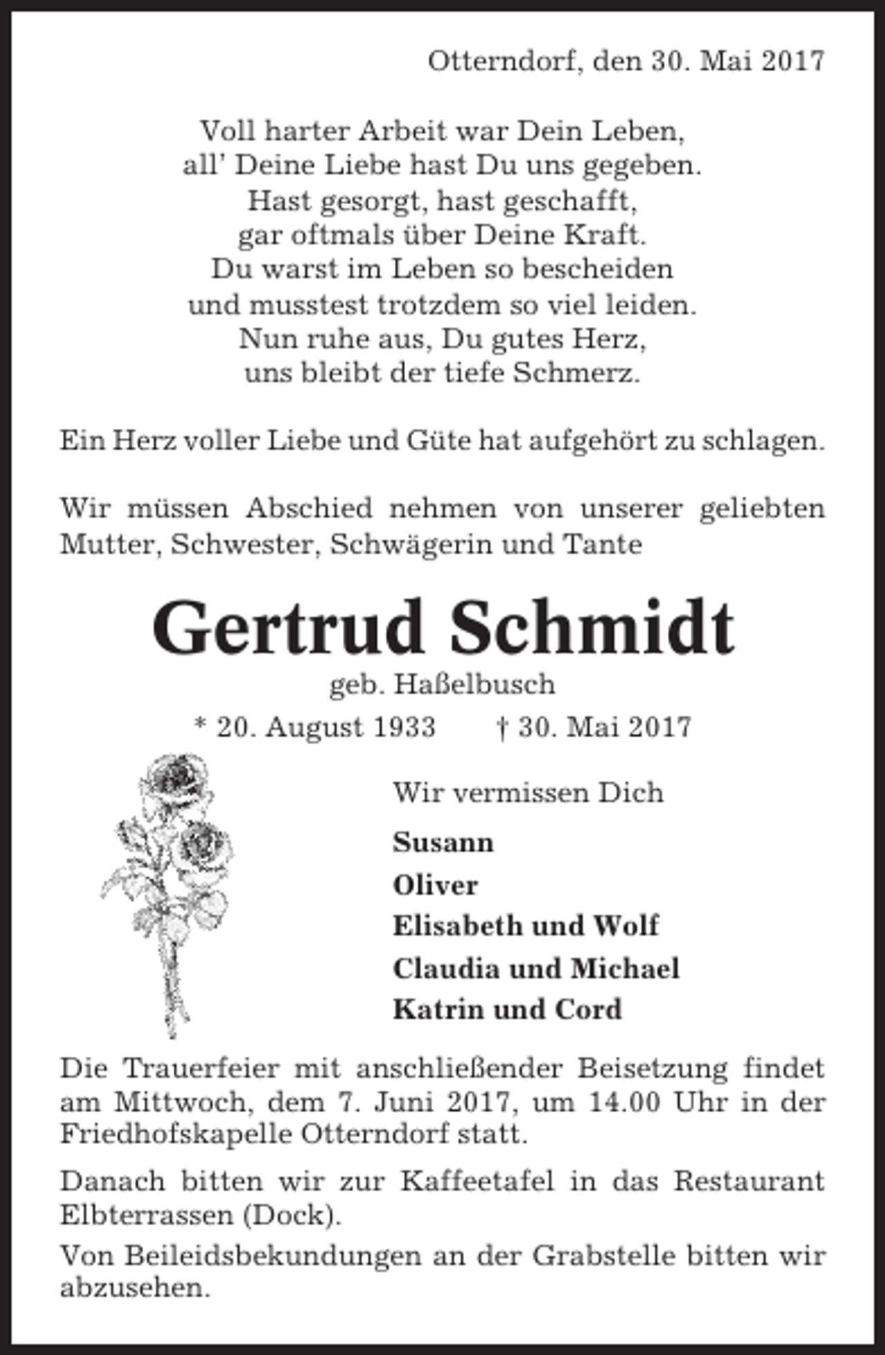 <p>Otterndorf, den 30. Mai 2017<br />Voll harter Arbeit war Dein Leben,<br />all’ Deine Liebe hast Du uns gegeben.<br />Hast gesorgt, hast geschafft,<br />gar oftmals über Deine Kraft.<br />Du warst im Leben so bescheiden<br />und musstest trotzdem so viel leiden.<br />Nun ruhe aus, Du gutes Herz,<br />uns bleibt der tiefe Schmerz.<br />Ein Herz voller Liebe und Güte hat aufgehört zu schlagen.<br />Wir müssen Abschied nehmen von unserer geliebten<br />Mutter, Schwester, Schwägerin und Tante</p><p>Gertrud Schmidt<br />geb. Haßelbusch<br />* 20. August 1933<br />† 30. Mai 2017<br />Wir vermissen Dich<br />Susann<br />Oliver<br />Elisabeth und Wolf<br />Claudia und Michael<br />Katrin und Cord<br />Die Trauerfeier mit anschließender Beisetzung findet<br />am Mittwoch, dem 7. Juni 2017, um 14.00 Uhr in der<br />Friedhofskapelle Otterndorf statt.<br />Danach bitten wir zur Kaffeetafel in das Restaurant<br />Elbterrassen (Dock).<br />Von Beileidsbekundungen an der Grabstelle bitten wir<br />abzusehen.</p>